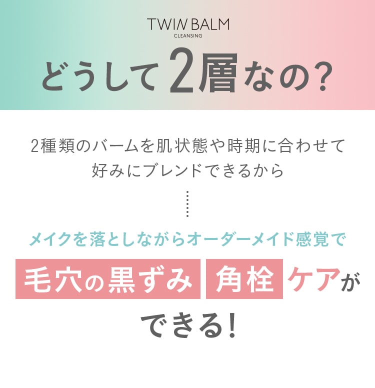 どうして2層なの？2種類のバームを肌状態や時期に合わせて 好みにブレンドできるからメイクを落としながらオーダーメイド感覚で毛穴の黒ずみ角栓ケアができる！