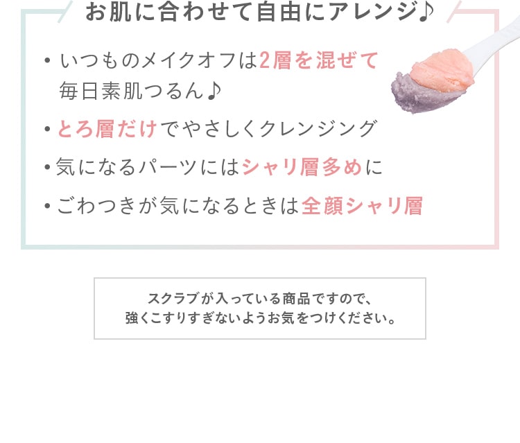 お肌に合わせて自由にアレンジ♪いつものメイクオフは2層を混ぜて
							毎日素肌つるん♪とろ層だけでやさしくクレンジング!気になるパーツにはシャリ層多めに!ごわつきが気になるときは全顔シャリ層