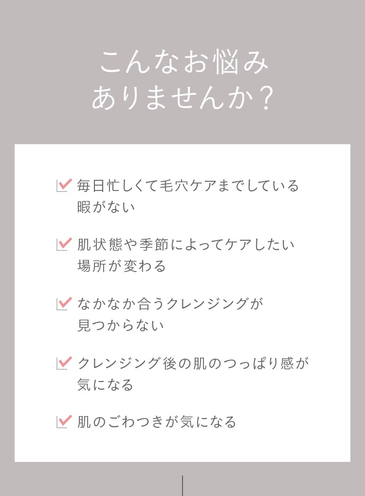 こんなお悩み ありませんか？毎日忙しくて毛穴ケアまでしている 暇がない！肌状態や季節によってケアしたい場所が変わる！なかなか合うクレンジングが見つからない！クレンジング後の肌のつっぱり感が
							気になる！肌のごわつきが気になる！