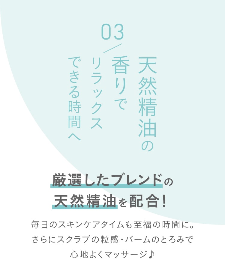 こだわりのポイント03 天然精油の香りでリラックスできる時間へ厳選したブレンドの天然精油を配合！毎日のスキンケアタイムも至福の時間に。さらにスクラブの粒感・バームのとろみで心地よくマッサージ♪