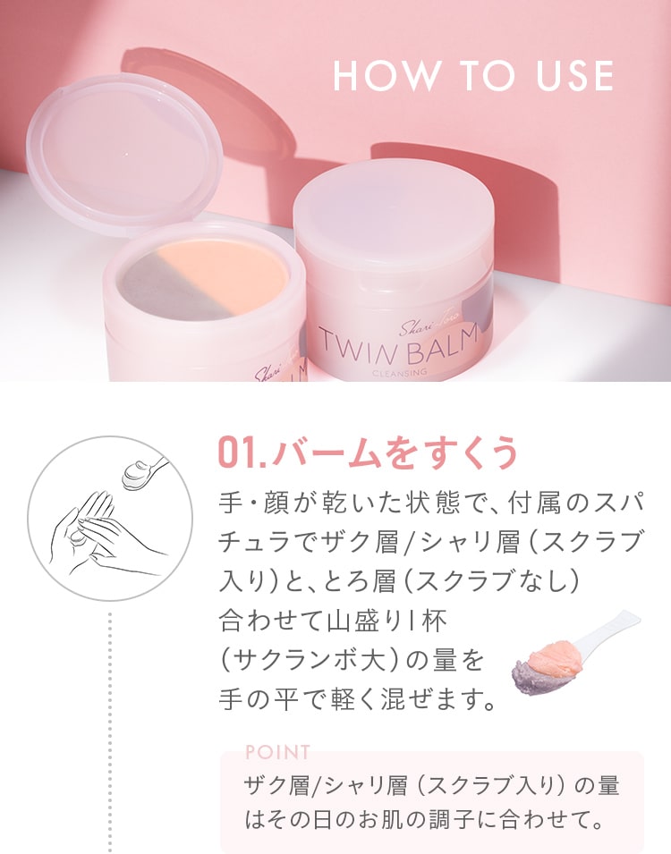 HOW TO USE 01.バームをすくう!手・顔が乾いた状態で、付属のスパチュラでザク層/シャリ層（スクラブ入り）と、とろ層（スクラブなし）合わせて山盛り1杯（サクランボ大）の量を手の平で軽く混ぜます。