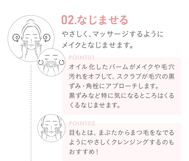 02.なじませる!やさしく、マッサージするようにメイクとなじませます。オイル化したバームがメイクや毛穴汚れをオフして、スクラブが毛穴の黒ずみ・角栓にアプローチします。黒ずみなど特に気になるところはくるくるなじませます。目もとは、まぶたからまつ毛をなでるようにやさしくクレンジングするのもおすすめ!