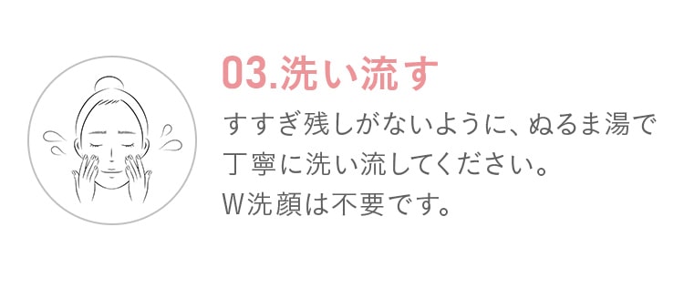 03.洗い流す!すすぎ残しがないように、ぬるま湯で丁寧に洗い流してください。W洗顔は不要です。