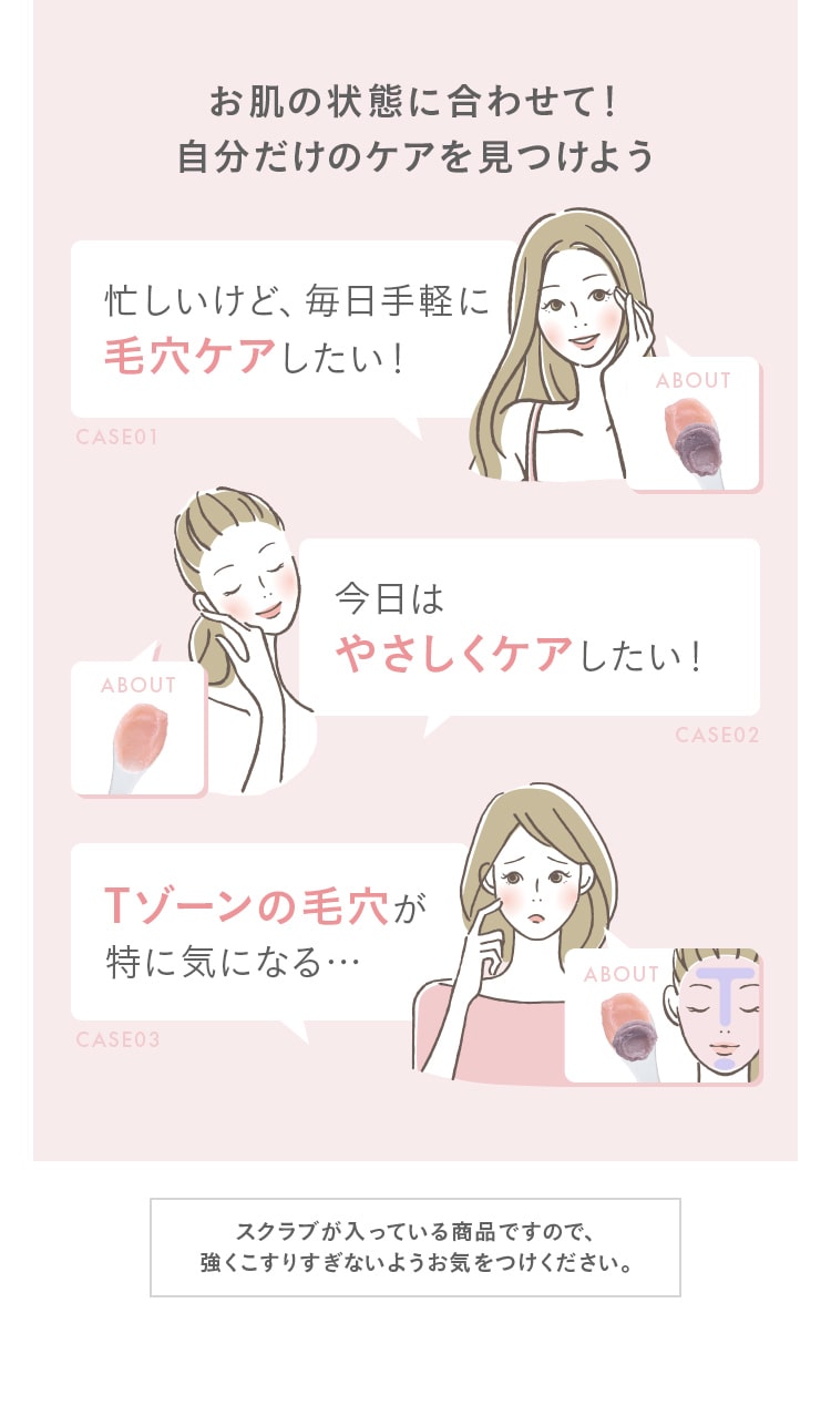 お肌の状態に合わせて!自分だけのケアを見つけよう。忙しいけど、毎日手軽に毛穴ケアしたい!今日はやさしくケアしたい!Tゾーンの毛穴が特に気になる…スクラブが入っている商品ですので、強くこすりすぎないようお気をつけください。