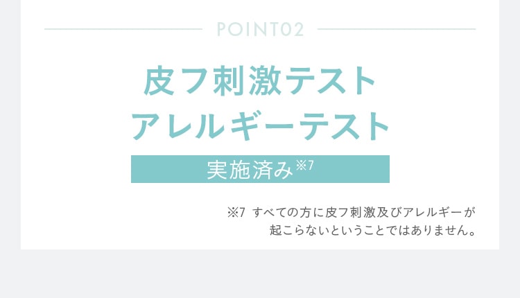POINT02 皮フ刺激テスト アレルギーテスト 実施済み※7 すべての方に皮フ刺激及びアレルギーが 起こらないということではありません。
