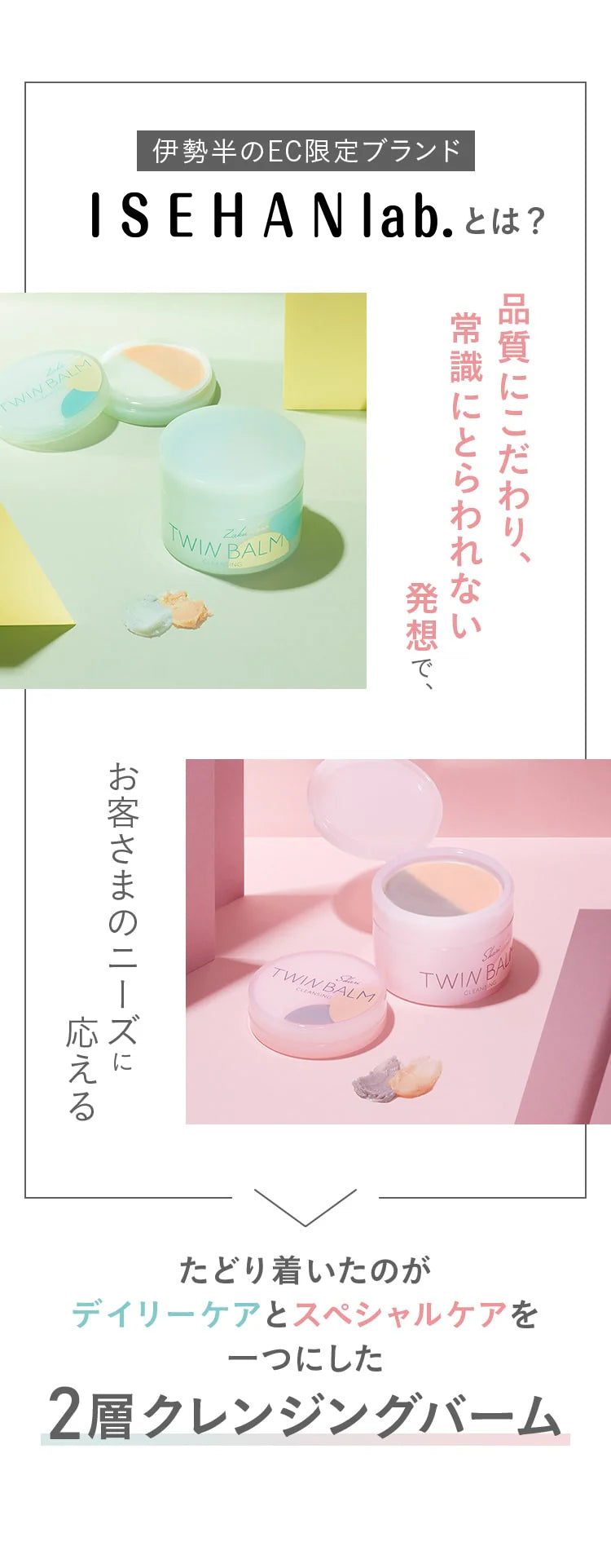 伊勢半のEC限定ブランド!品質にこだわり、常識にとらわれない発想で、お客さまのニーズに応えるたどり着いたのがデイリーケアとスペシャルケアを一つにした2層クレンジングバーム