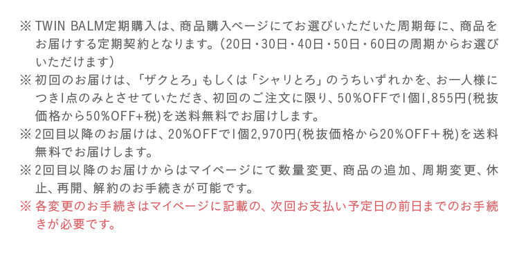TWIN BALM定期購入は、商品購入ページにてお選びいただいた周期毎に、商品をお届けする定期契約となります。（20日・30日・40日・50日・60日の周期からお選びいただけます）
								初回のお届けは、「ザクとろ」もしくは「シャリとろ」のうちいずれかを、お一人様につき1点のみとさせていただき、初回のご注文に限り、50%OFFで1個1,855円(税抜価格から50%OFF+税)を送料無料でお届けします。
								2回目以降のお届けは、20%OFFで1個2,970円(税抜価格から20%OFF＋税)を送料無料でお届けします。
								2回目以降のお届けからはマイページにて数量変更、商品の追加、周期変更、休止、再開、解約のお手続きが可能です。
								各変更のお手続きはマイページに記載の、次回お支払い予定日の前日までのお手続きが必要です。
								